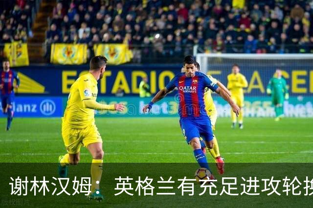 谢林汉姆：英格兰有充足进攻轮换，建议最后一场安排拉什福德首发